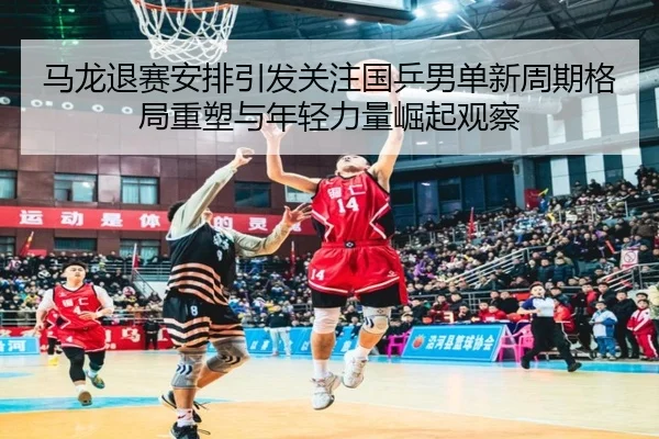 ma-long-tui-sai-an-pai-yin-fa-guan-zhu-guo-ping-nan-dan-xin-zhou-qi-ge-ju-zhong-su-yu-nian-qing-li-liang-jue-qi-guan-cha-2-893.jpg