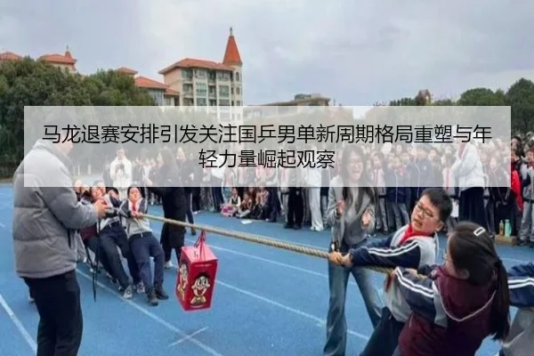 马龙退赛安排引发关注国乒男单新周期格局重塑与年轻力量崛起观察